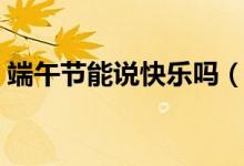 端午節(jié)能說快樂嗎（關(guān)于端午節(jié)能說快樂嗎）