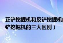 正鏟挖掘機(jī)和反鏟挖掘機(jī)的區(qū)別（專家解析正鏟挖掘機(jī)和反鏟挖掘機(jī)的三大區(qū)別）