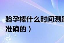 驗(yàn)孕棒什么時(shí)間測最好（驗(yàn)孕棒什么時(shí)間測最準(zhǔn)確的）