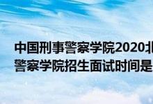 中國(guó)刑事警察學(xué)院2020北京錄取名單（北京2022中國(guó)刑事警察學(xué)院招生面試時(shí)間是幾號(hào)）