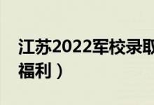 江蘇2022軍校錄取學(xué)院的待遇好嗎（有哪些福利）