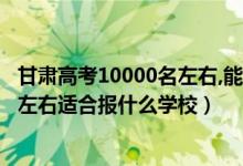 甘肅高考10000名左右,能上什么大學(xué)（甘肅高考位次20000左右適合報什么學(xué)校）