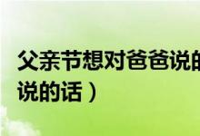 父親節(jié)想對(duì)爸爸說(shuō)的話有什么（父親節(jié)對(duì)爸爸說(shuō)的話）