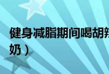 健身減脂期間喝胡辣湯(健身減脂期間喝什么奶)
