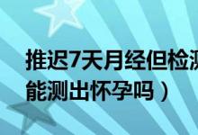 推遲7天月經但檢測不出懷孕（月經推遲7天能測出懷孕嗎）