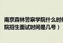 南京森林警察學院什么時候面試（北京2022南京森林警察學院招生面試時間是幾號）