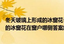 冬天玻璃上形成的冰窗花一般在窗戶的哪一側(cè)（冬天玻璃上的冰窗花在窗戶哪側(cè)答案解析）