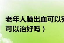 老年人腦出血可以完全恢復(fù)嗎（老年人腦出血可以治好嗎）