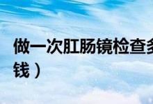 做一次肛腸鏡檢查多少錢(qián)（做一次肛腸鏡多少錢(qián)）