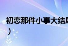 初戀那件小事大結(jié)局（青澀的暗戀完美的結(jié)局）