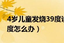 4歲兒童發(fā)燒39度說(shuō)全身疼（4歲兒童發(fā)燒39度怎么辦）