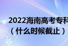 2022海南高考?？铺崆芭驹柑顖?bào)截止日期（什么時(shí)候截止）