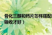 骨化三醇和鈣片怎樣搭配吃效果最佳（骨化三醇和鈣怎么吃吸收才好）