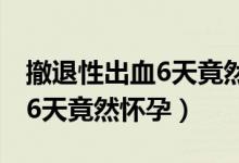 撤退性出血6天竟然懷孕怎么辦（撤退性出血6天竟然懷孕）