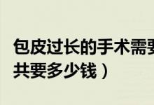 包皮過長的手術(shù)需要多少錢（包皮過長手術(shù)總共要多少錢）