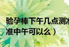 驗孕棒下午幾點測準確（驗孕棒什么時候測最準中午可以么）