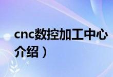 cnc數(shù)控加工中心（關(guān)于cnc數(shù)控加工中心的介紹）