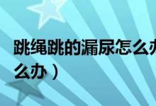 跳繩跳的漏尿怎么辦?。ㄌK漏尿還能跳嗎怎么辦）