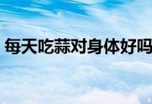 每天吃蒜對(duì)身體好嗎（每天吃蒜對(duì)身體好嗎）