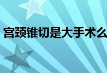 宮頸錐切是大手術(shù)么（宮頸錐切是大手術(shù)嗎）