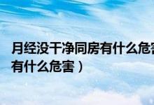 月經(jīng)沒(méi)干凈同房有什么危害,會(huì)引起癌癥嗎（月經(jīng)沒(méi)干凈同房有什么危害）