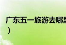 廣東五一旅游去哪里好（廣東五一旅游的去處）