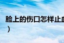 臉上的傷口怎樣止血（臉上的傷口怎樣不留疤）