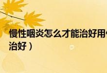 慢性咽炎怎么才能治好用什么藥土辦法（慢性咽炎怎么才能治好）