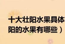 十大壯陽(yáng)水果具體有哪些,各有什么功效（壯陽(yáng)的水果有哪些）