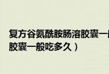 復(fù)方谷氨酰胺腸溶膠囊一般吃多久停藥（復(fù)方谷氨酰胺腸溶膠囊一般吃多久）
