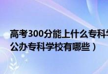 高考300分能上什么?？茖W(xué)校（2022年高考200到300分的公辦專科學(xué)校有哪些）