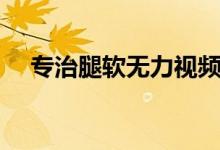 專治腿軟無力視頻（腿軟無力怎么回事）