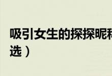 吸引女生的探探昵稱（吸引女生的探探昵稱精選）
