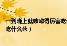 一到晚上就咳嗽得厲害吃藥不見效(一到晚上就咳嗽得厲害吃什么藥)