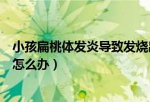 小孩扁桃體發(fā)炎導(dǎo)致發(fā)燒出疹子（小孩扁桃體發(fā)炎導(dǎo)致發(fā)燒怎么辦）