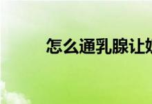 怎么通乳腺讓奶水多（怎么通乳）