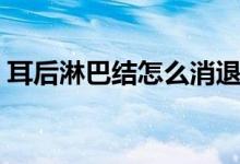 耳后淋巴結(jié)怎么消退（耳后淋巴結(jié)怎么回事）