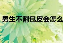 男生不割包皮會怎么樣（不割包皮會怎么樣）