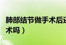 肺部結(jié)節(jié)做手術(shù)后還會癌變嗎（肺部結(jié)節(jié)做手術(shù)嗎）