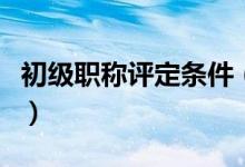 初級職稱評定條件（初級職稱評定條件是什么）