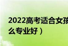 2022高考適合女孩子的大專專業(yè)（女生選什么專業(yè)好）