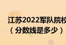 江蘇2022軍隊(duì)院校招生面試體檢資格線公布（分?jǐn)?shù)線是多少）