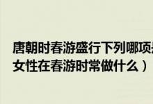 唐朝時(shí)春游盛行下列哪項(xiàng)是唐朝女性在春游時(shí)常做的（唐朝女性在春游時(shí)常做什么）