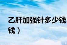 乙肝加強(qiáng)針多少錢(qián)2018年（乙肝加強(qiáng)針多少錢(qián)）