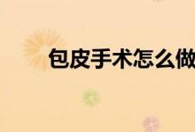包皮手術(shù)怎么做（包皮手術(shù)全過(guò)程）