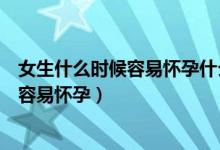 女生什么時(shí)候容易懷孕什么時(shí)候不容易懷孕（女生什么時(shí)候容易懷孕）