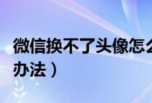 微信換不了頭像怎么辦（微信換不了頭像解決辦法）