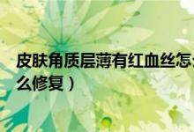 皮膚角質(zhì)層薄有紅血絲怎么修復(fù)（皮膚角質(zhì)層薄有紅血絲怎么修復(fù)）
