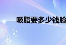 吸脂要多少錢(qián)臉部（吸脂要多少錢(qián)）