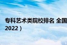 ?？扑囆g(shù)類院校排名 全國(guó)（藝術(shù)類最好的?？茖W(xué)校最新排名2022）